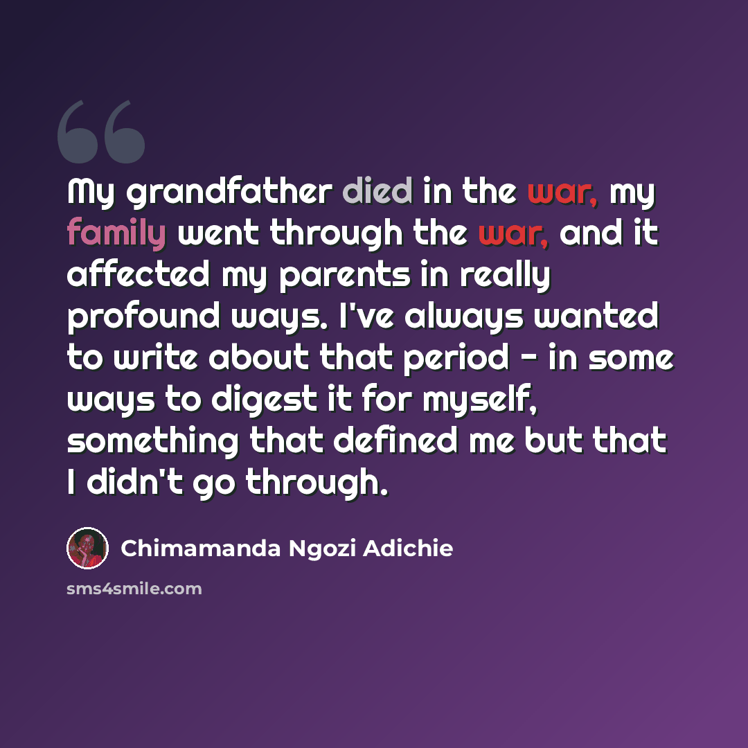 “My grandfather died in the war, my family went through the war, and it affected my parents in really profound ways. I've always wanted to write about that period - in some ways to digest it for myself, something that defined me but that I didn't go through.” quote by Chimamanda Ngozi Adichie