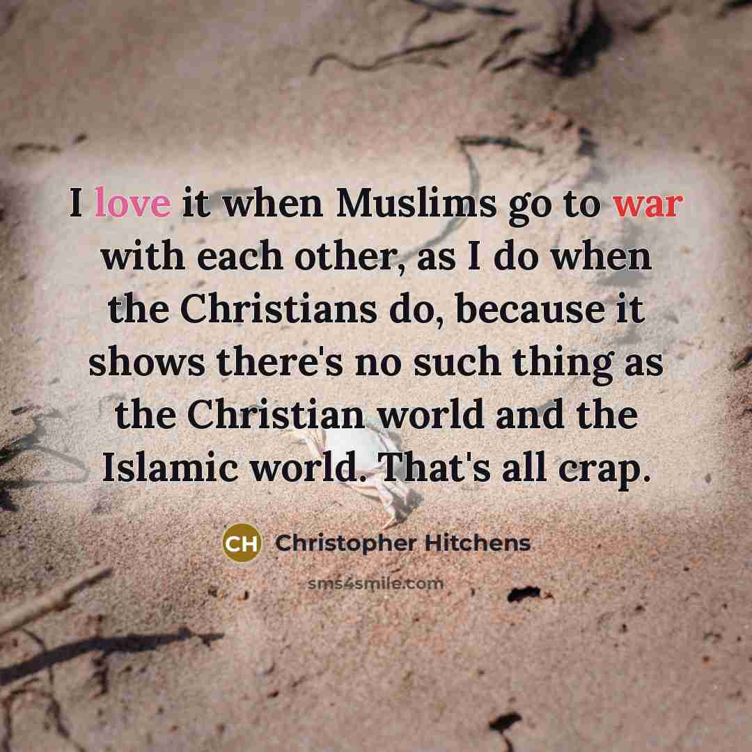 “I love it when Muslims go to war with each other, as I do when the Christians do, because it shows there's no such thing as the Christian world and the Islamic world. That's all crap.” quote by Christopher Hitchens