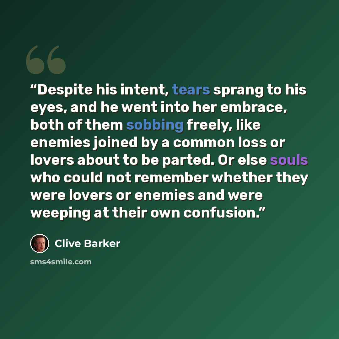 “Despite his intent, tears sprang to his eyes, and he went into her embrace, both of them sobbing freely, like enemies joined by a common loss or lovers about to be parted. Or else souls who could not remember whether they were lovers or enemies and were weeping at their own confusion.” quote by Clive Barker