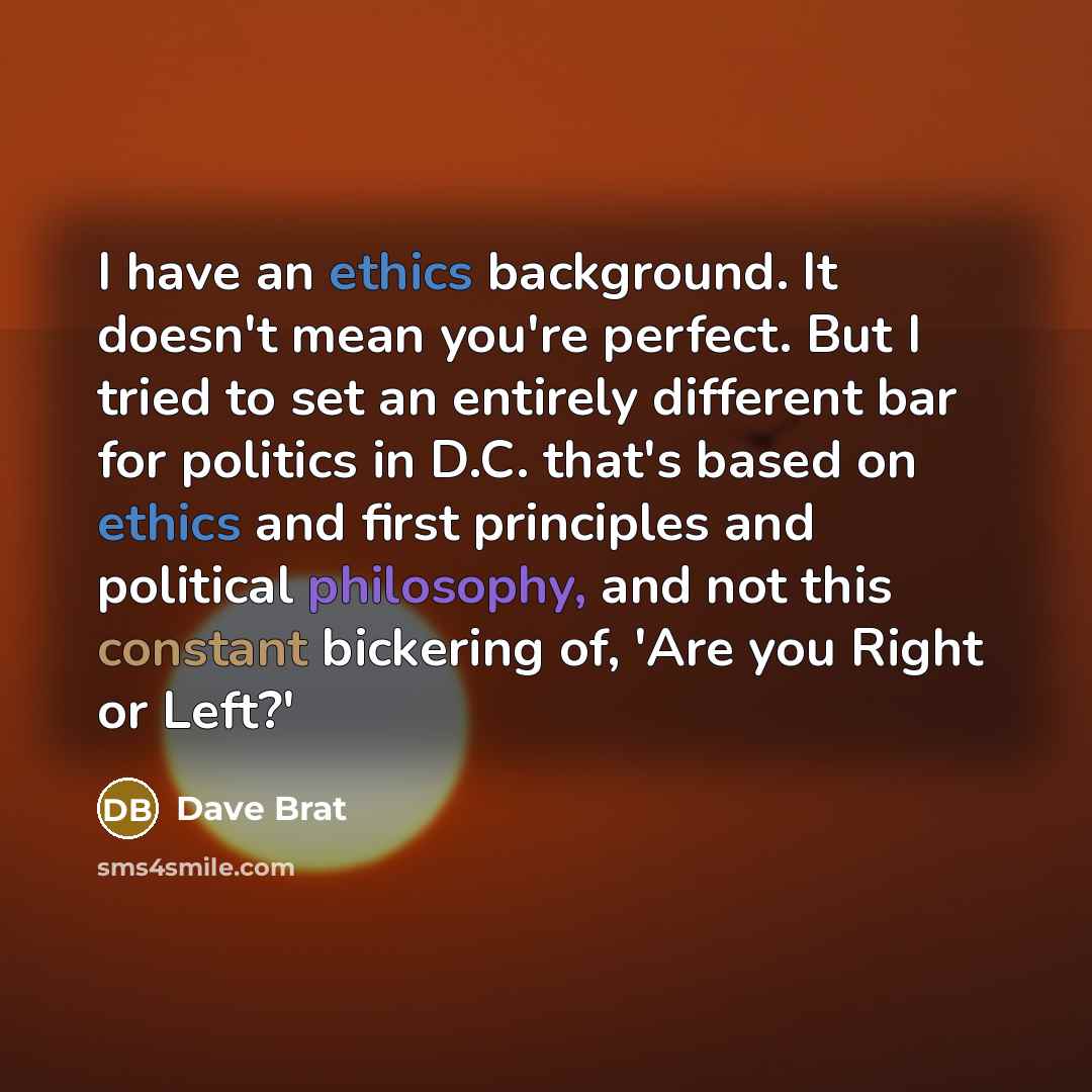 “I have an ethics background. It doesn't mean you're perfect. But I tried to set an entirely different bar for politics in D.C. that's based on ethics and first principles and political philosophy, and not this constant bickering of, 'Are you Right or Left?'” quote by Dave Brat