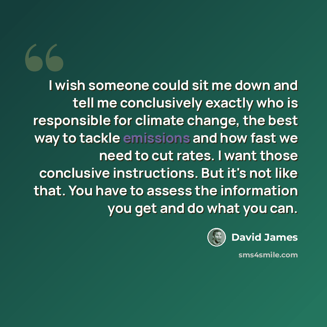 “I wish someone could sit me down and tell me conclusively exactly who is responsible for climate change, the best way to tackle emissions and how fast we need to cut rates. I want those conclusive instructions. But it's not like that. You have to assess the information you get and do what you can.” quote by David James