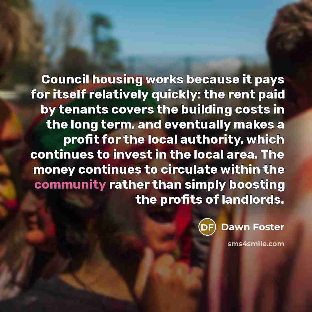 “Council housing works because it pays for itself relatively quickly: the rent paid by tenants covers the building costs in the long term, and eventually makes a profit for the local authority, which continues to invest in the local area. The money continues to circulate within the community rather…” quote by Dawn Foster