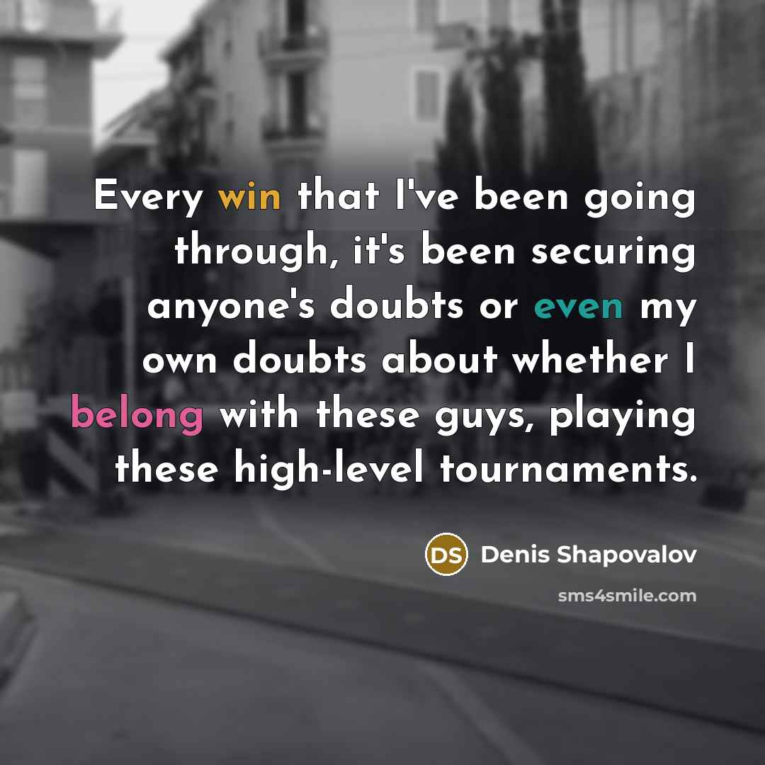 “Every win that I've been going through, it's been securing anyone's doubts or even my own doubts about whether I belong with these guys, playing these high-level tournaments.” quote by Denis Shapovalov