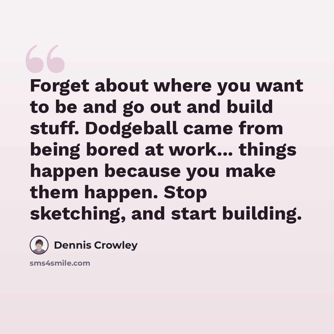 “Forget about where you want to be and go out and build stuff. Dodgeball came from being bored at work... things happen because you make them happen. Stop sketching, and start building.” quote by Dennis Crowley