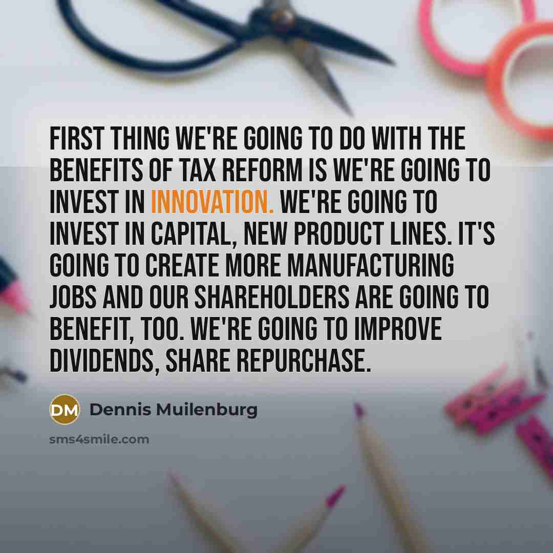 “First thing we're going to do with the benefits of tax reform is we're going to invest in innovation. We're going to invest in capital, new product lines. It's going to create more manufacturing jobs and our shareholders are going to benefit, too. We're going to improve dividends, share repurchase.” quote by Dennis Muilenburg
