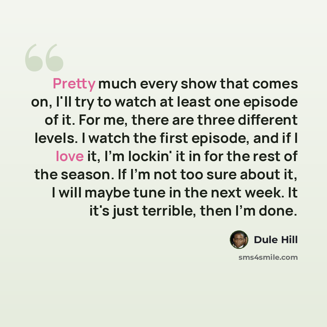 “Pretty much every show that comes on, I'll try to watch at least one episode of it. For me, there are three different levels. I watch the first episode, and if I love it, I'm lockin' it in for the rest of the season. If I'm not too sure about it, I will maybe tune in the next week. It it's just…” quote by Dule Hill