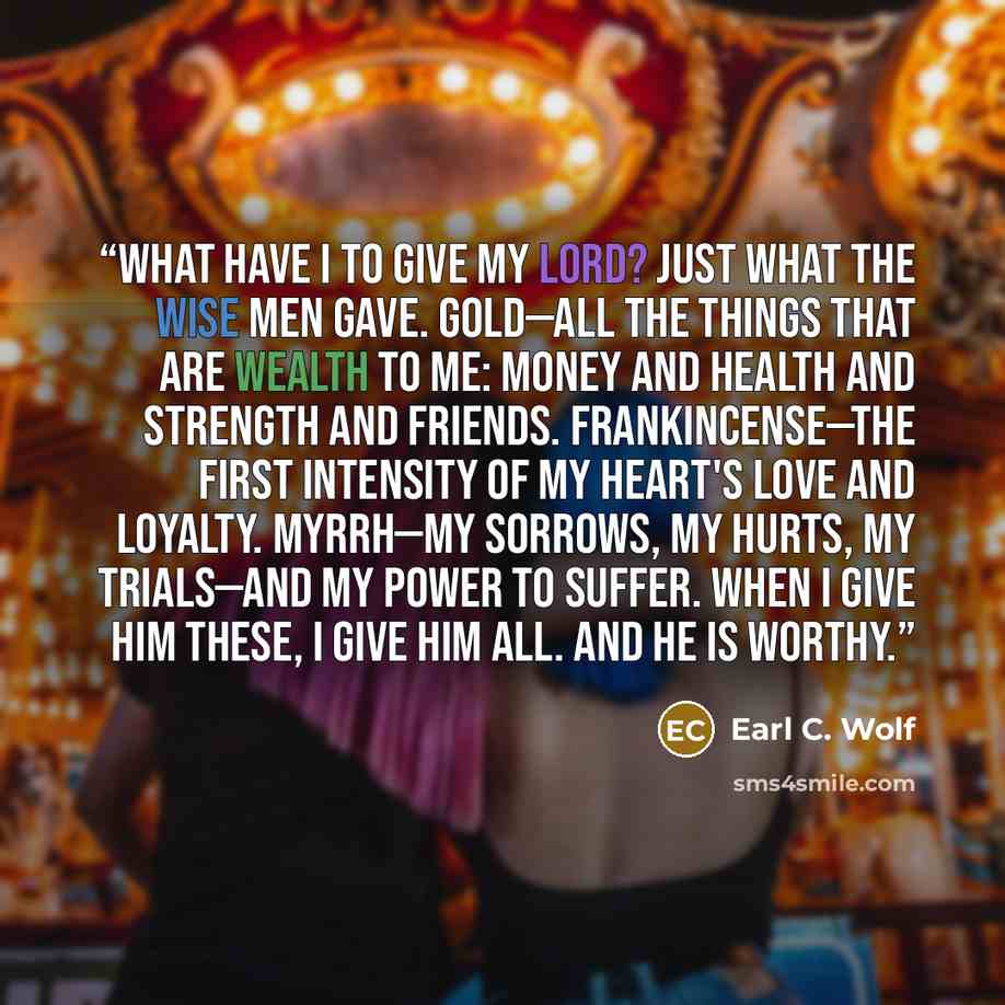 “What have I to give my Lord? Just what the wise men gave. Gold—all the things that are wealth to me: money and health and strength and friends. Frankincense—the first intensity of my heart's love and loyalty. Myrrh—my sorrows, my hurts, my trials—and my power to suffer. When I give Him these, I…” quote by Earl C. Wolf