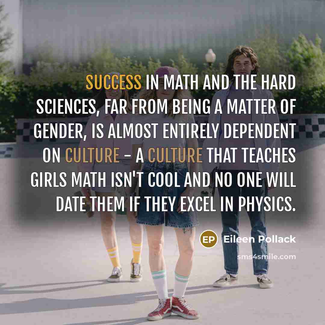 “Success in math and the hard sciences, far from being a matter of gender, is almost entirely dependent on culture - a culture that teaches girls math isn't cool and no one will date them if they excel in physics.” quote by Eileen Pollack