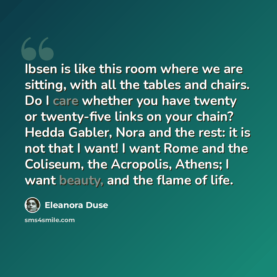 “Ibsen is like this room where we are sitting, with all the tables and chairs. Do I care whether you have twenty or twenty-five links on your chain? Hedda Gabler, Nora and the rest: it is not that I want! I want Rome and the Coliseum, the Acropolis, Athens; I want beauty, and the flame of life.” quote by Eleanora Duse