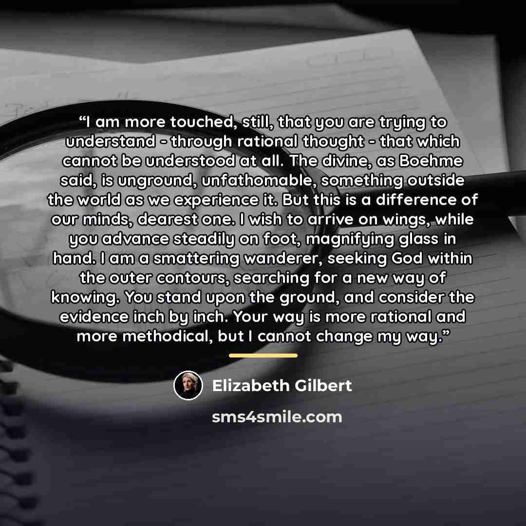 “I am more touched, still, that you are trying to understand - through rational thought - that which cannot be understood at all. The divine, as Boehme said, is unground, unfathomable, something outside the world as we experience it. But this is a difference of our minds, dearest one. I wish to…” quote by Elizabeth Gilbert