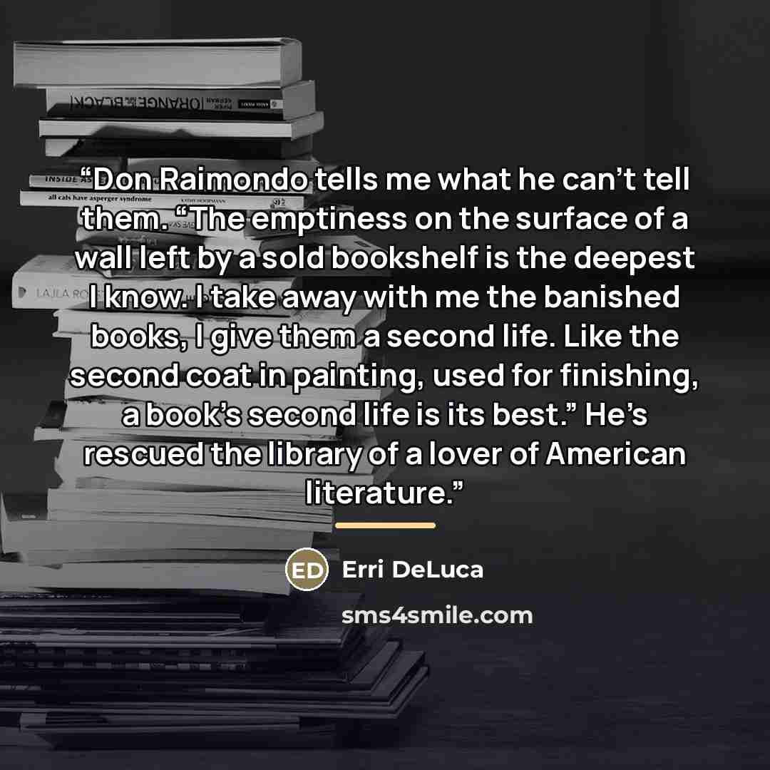 “Don Raimondo tells me what he can’t tell them. “The emptiness on the surface of a wall left by a sold bookshelf is the deepest I know. I take away with me the banished books, I give them a second life. Like the second coat in painting, used for finishing, a book’s second life is its best.” He’s…” quote by Erri DeLuca