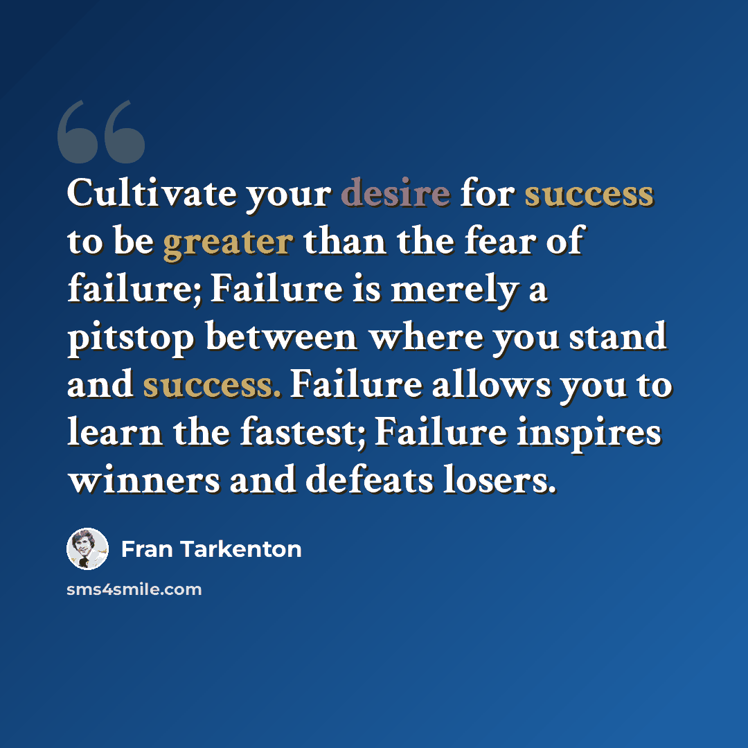 “Cultivate your desire for success to be greater than the fear of failure; Failure is merely a pitstop between where you stand and success. Failure allows you to learn the fastest; Failure inspires winners and defeats losers.” quote by Fran Tarkenton