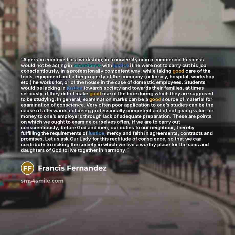 “A person employed in a workshop, in a university or in a commercial business would not be acting in accordance with justice if he were not to carry out his job conscientiously, in a professionally competent way, while taking good care of the tools, equipment and other property of the company (or…” quote by Francis Fernandez