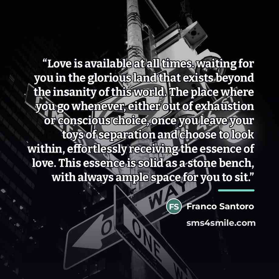 “Love is available at all times. waiting for you in the glorious land that exists beyond the insanity of this world. The place where you go whenever, either out of exhaustion or conscious choice, once you leave your toys of separation and choose to look within, effortlessly receiving the essence of…” quote by Franco Santoro