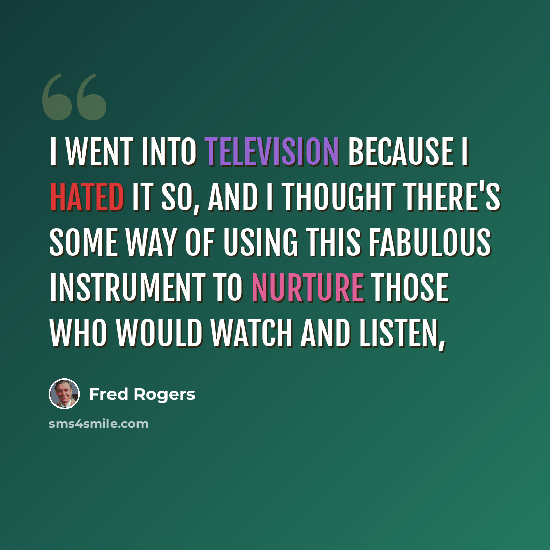 “I went into television because I hated it so, and I thought there's some way of using this fabulous instrument to nurture those who would watch and listen,” quote by Fred Rogers