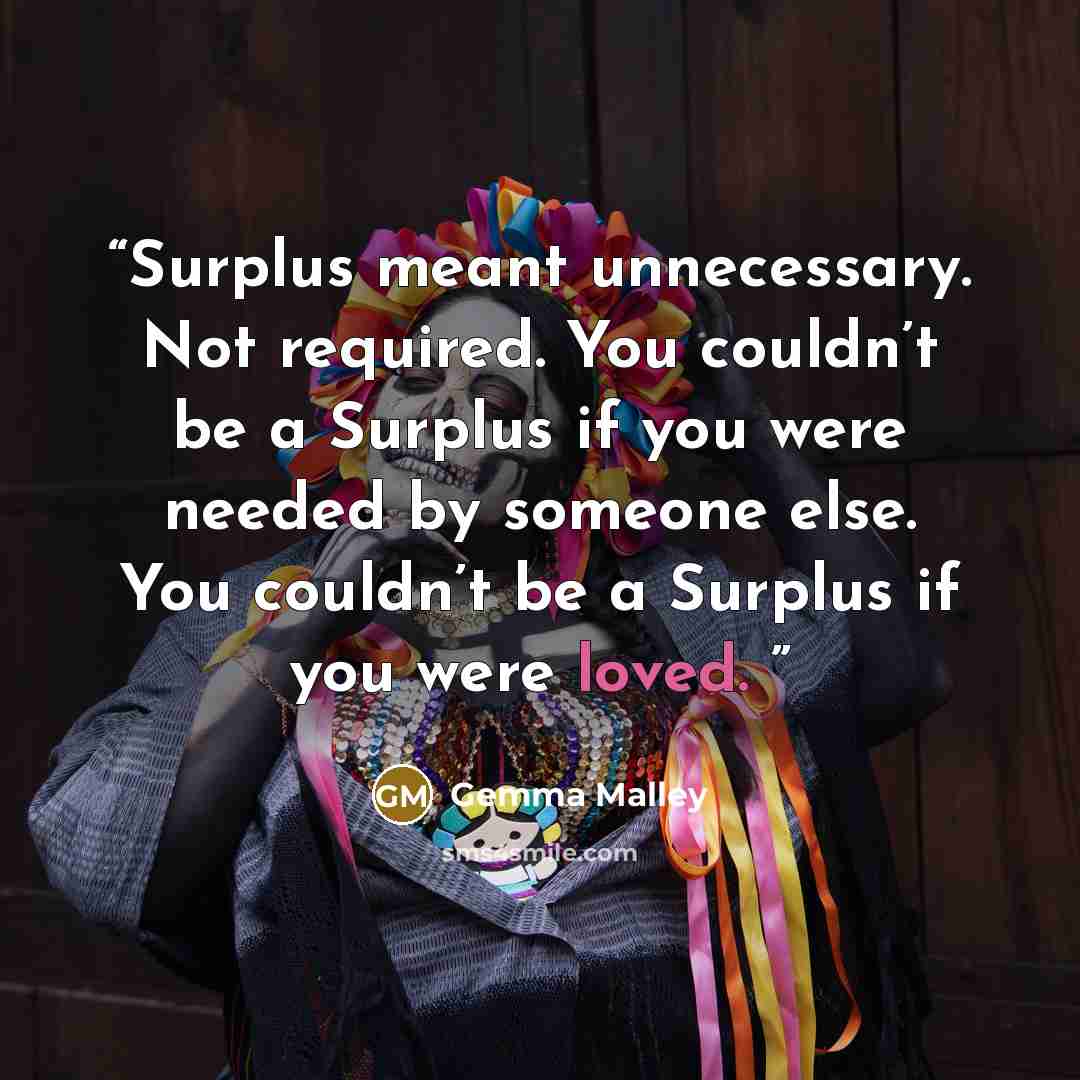 “Surplus meant unnecessary. Not required. You couldn’t be a Surplus if you were needed by someone else. You couldn’t be a Surplus if you were loved.” quote by Gemma Malley