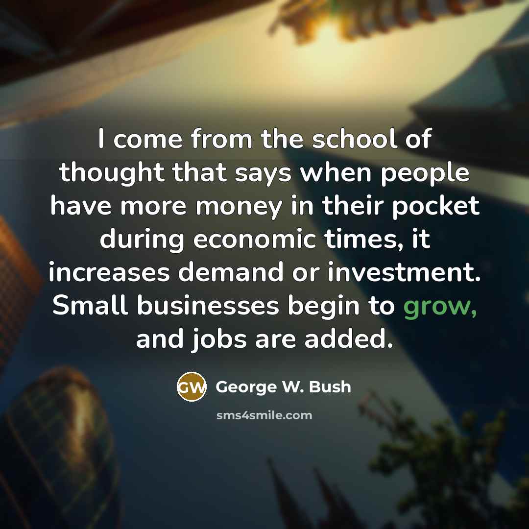“I come from the school of thought that says when people have more money in their pocket during economic times, it increases demand or investment. Small businesses begin to grow, and jobs are added.” quote by George W. Bush