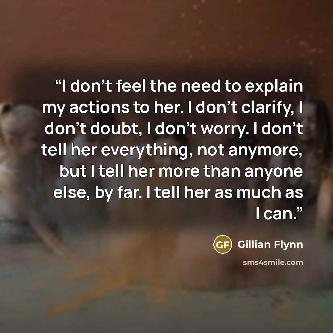 “I don't feel the need to explain my actions to her. I don't clarify, I don't doubt, I don't worry. I don't tell her everything, not anymore, but I tell her more than anyone else, by far. I tell her as much as I can.” quote by Gillian Flynn