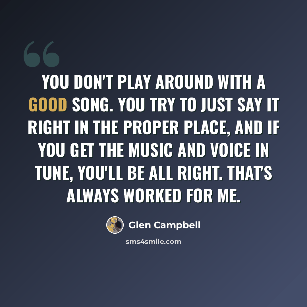 “You don't play around with a good song. You try to just say it right in the proper place, and if you get the music and voice in tune, you'll be all right. That's always worked for me.” quote by Glen Campbell