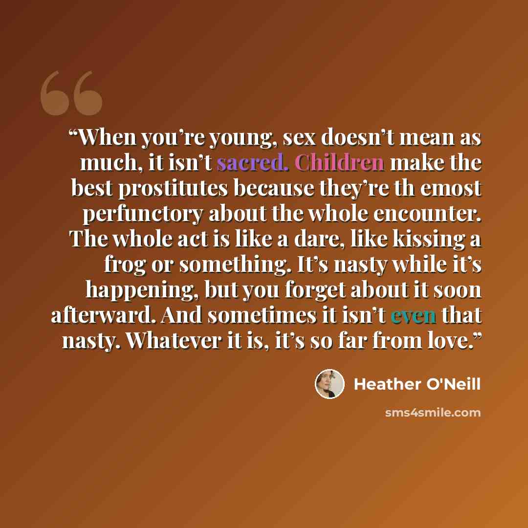 “When you’re young, sex doesn’t mean as much, it isn’t sacred. Children make the best prostitutes because they’re th emost perfunctory about the whole encounter. The whole act is like a dare, like kissing a frog or something. It’s nasty while it’s happening, but you forget about it soon afterward…” quote by Heather O'Neill