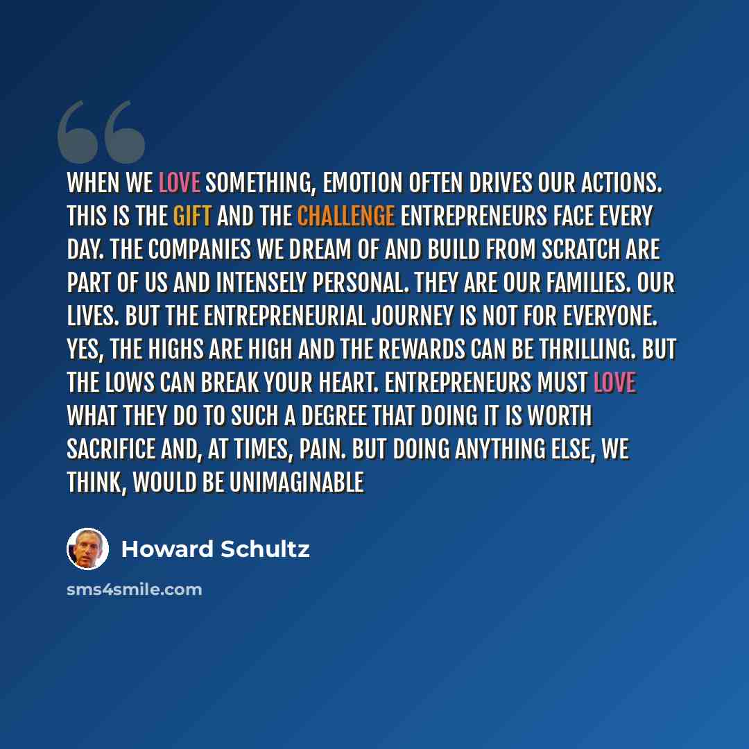 “When we love something, emotion often drives our actions. This is the gift and the challenge entrepreneurs face every day. The companies we dream of and build from scratch are part of us and intensely personal. They are our families. Our lives. But the entrepreneurial journey is not for everyone…” quote by Howard Schultz
