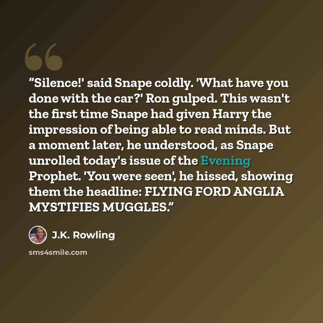 “Silence!' said Snape coldly. 'What have you done with the car?' Ron gulped. This wasn't the first time Snape had given Harry the impression of being able to read minds. But a moment later, he understood, as Snape unrolled today's issue of the Evening Prophet. 'You were seen', he hissed, showing…” quote by J.K. Rowling