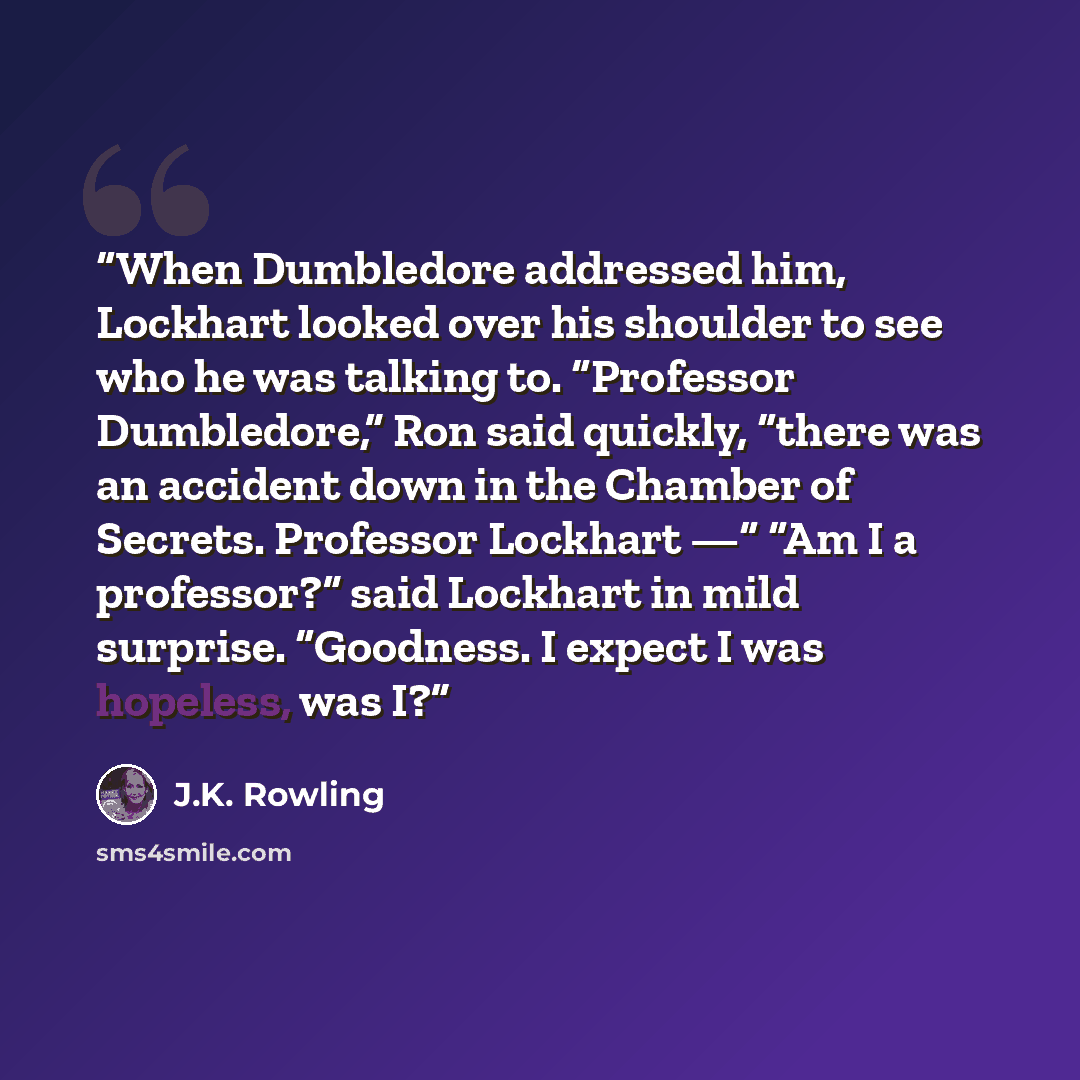 “When Dumbledore addressed him, Lockhart looked over his shoulder to see who he was talking to. “Professor Dumbledore,” Ron said quickly, “there was an accident down in the Chamber of Secrets. Professor Lockhart —“ “Am I a professor?” said Lockhart in mild surprise. “Goodness. I expect I was…” quote by J.K. Rowling