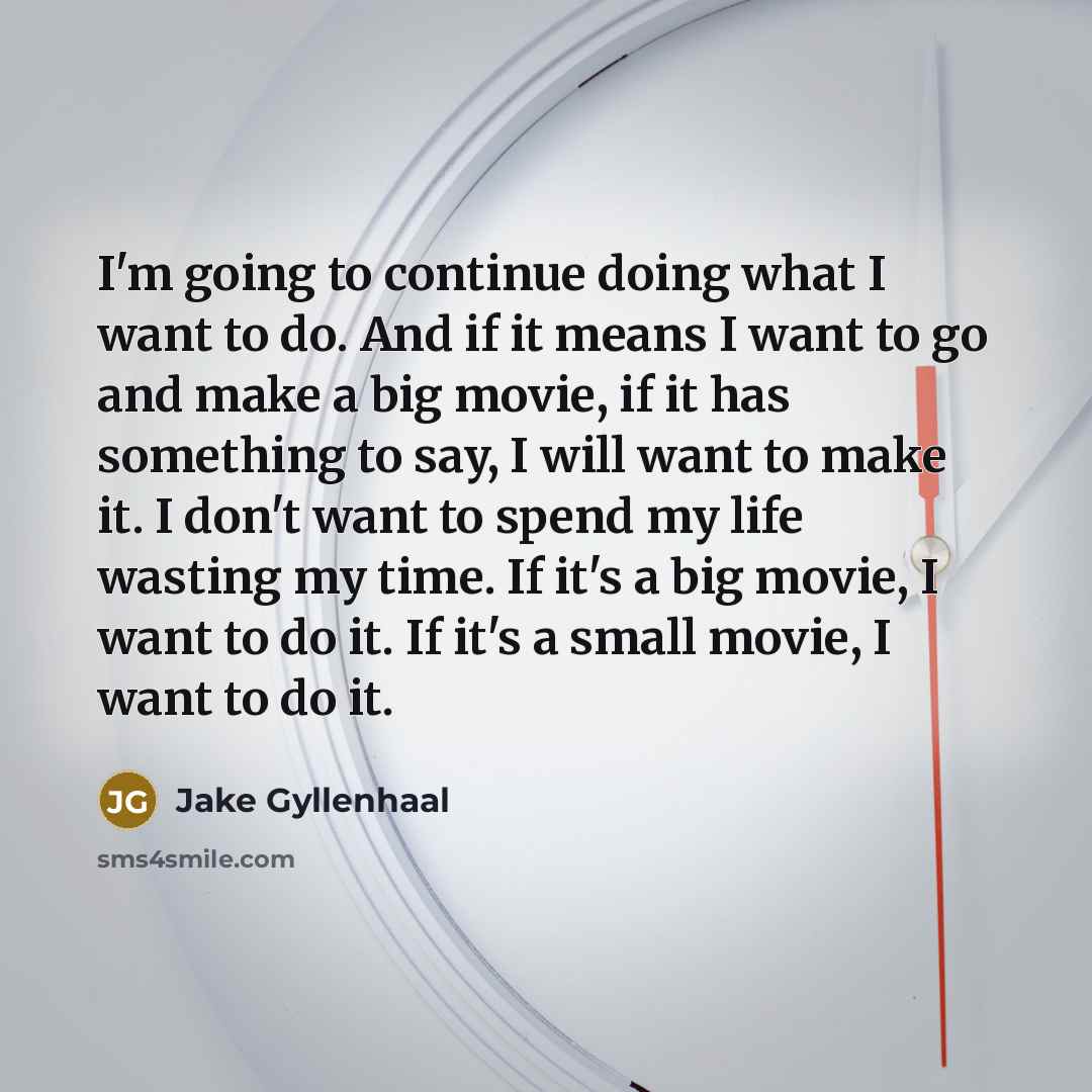 “I'm going to continue doing what I want to do. And if it means I want to go and make a big movie, if it has something to say, I will want to make it. I don't want to spend my life wasting my time. If it's a big movie, I want to do it. If it's a small movie, I want to do it.” quote by Jake Gyllenhaal