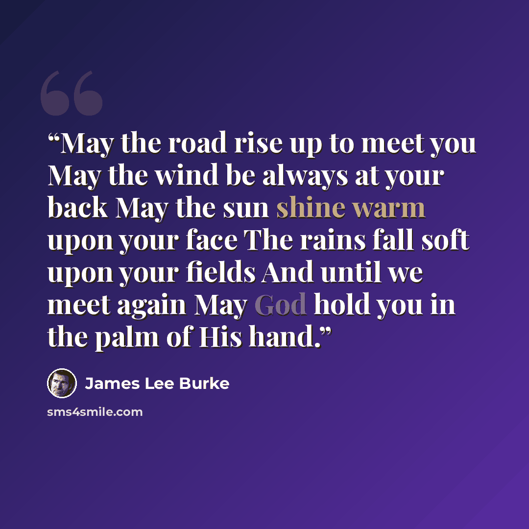 “May the road rise up to meet you May the wind be always at your back May the sun shine warm upon your face The rains fall soft upon your fields And until we meet again May God hold you in the palm of His hand.” quote by James Lee Burke