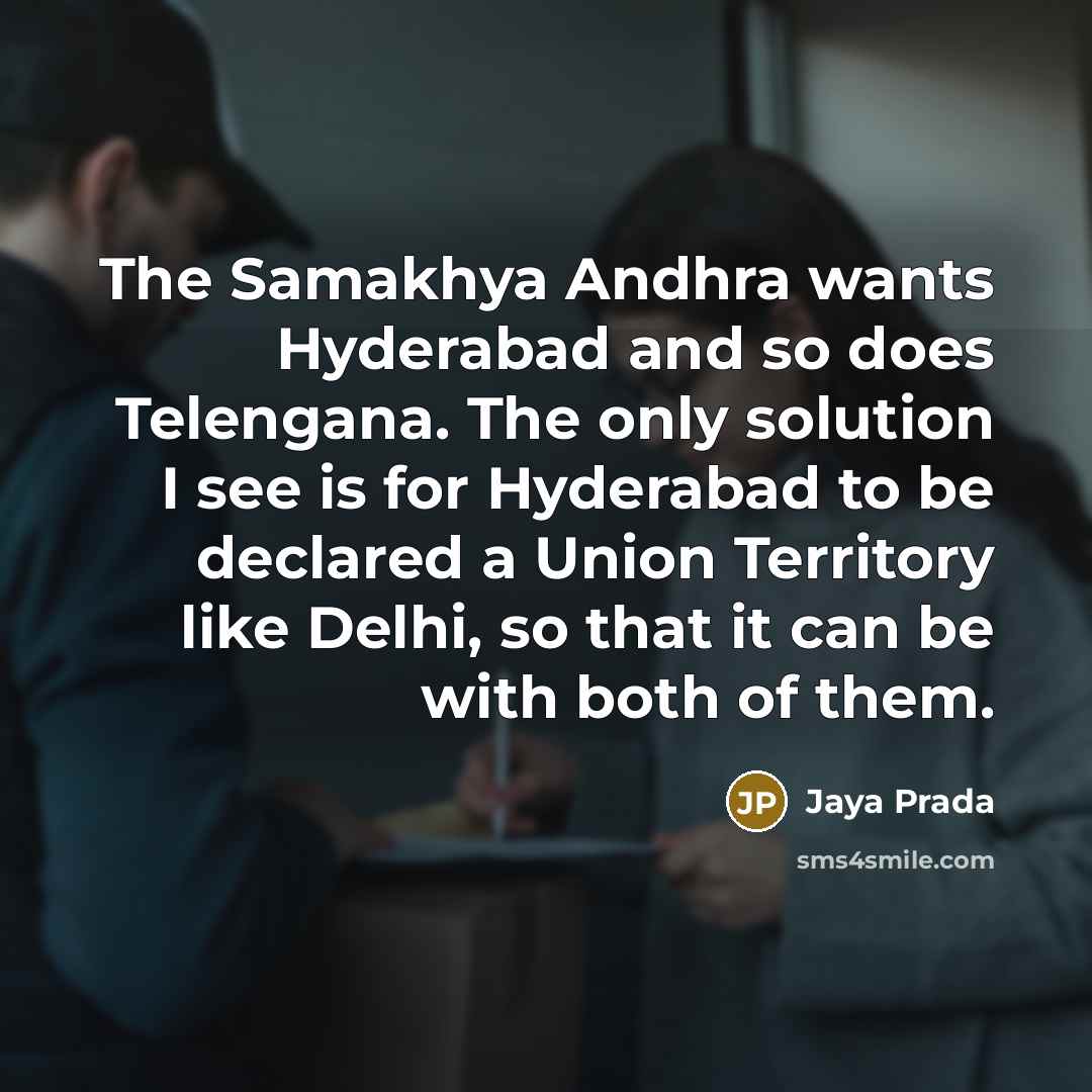 “The Samakhya Andhra wants Hyderabad and so does Telengana. The only solution I see is for Hyderabad to be declared a Union Territory like Delhi, so that it can be with both of them.” quote by Jaya Prada