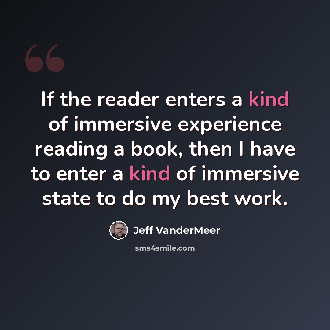 “If the reader enters a kind of immersive experience reading a book, then I have to enter a kind of immersive state to do my best work.” quote by Jeff VanderMeer