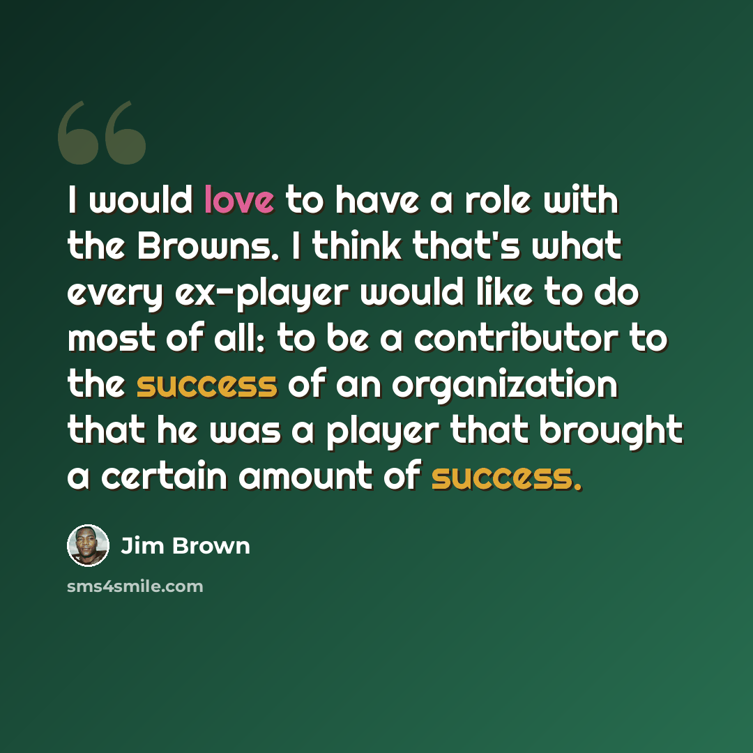 “I would love to have a role with the Browns. I think that's what every ex-player would like to do most of all: to be a contributor to the success of an organization that he was a player that brought a certain amount of success.” quote by Jim Brown