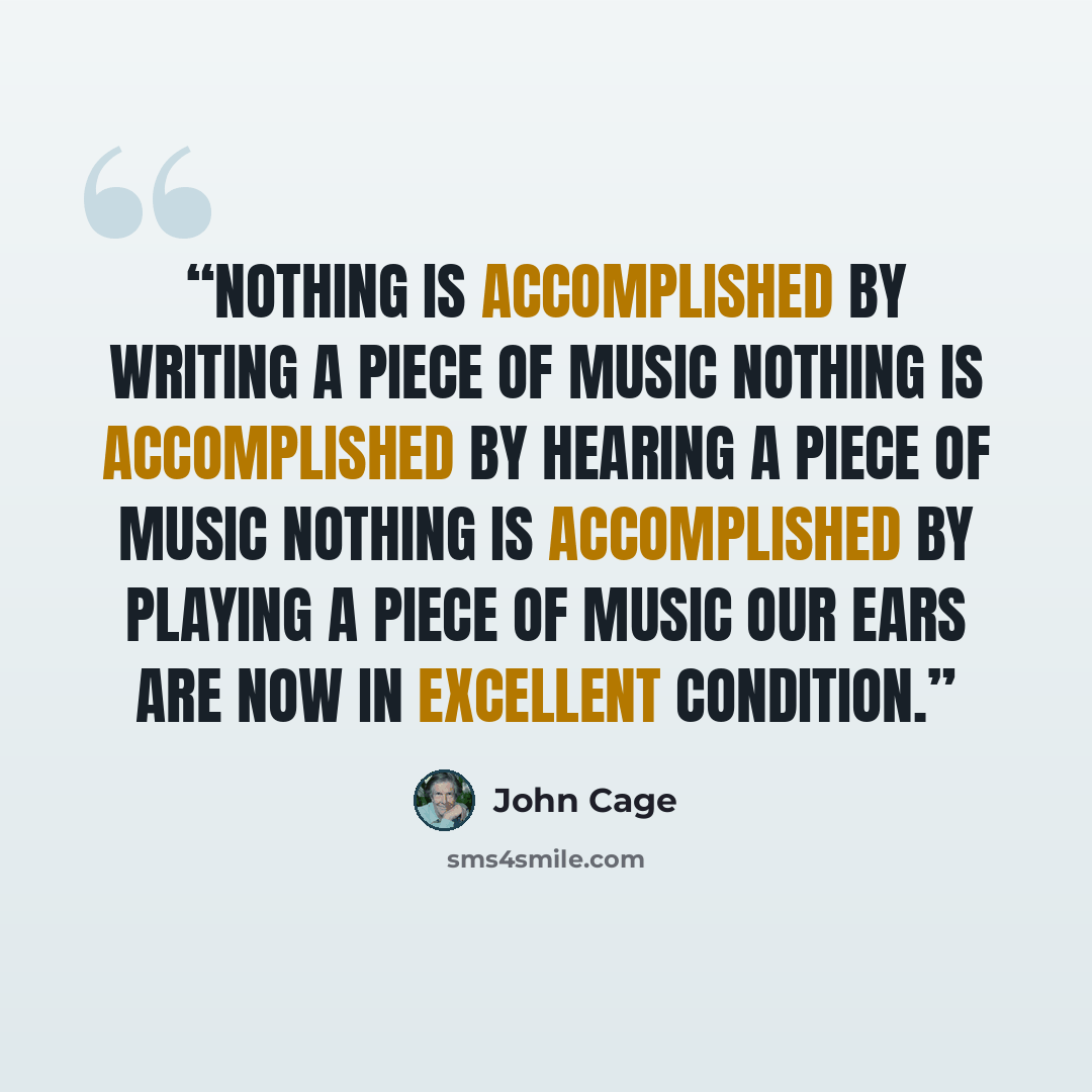“nothing is accomplished by writing a piece of music nothing is accomplished by hearing a piece of music nothing is accomplished by playing a piece of music our ears are now in excellent condition.” quote by John Cage
