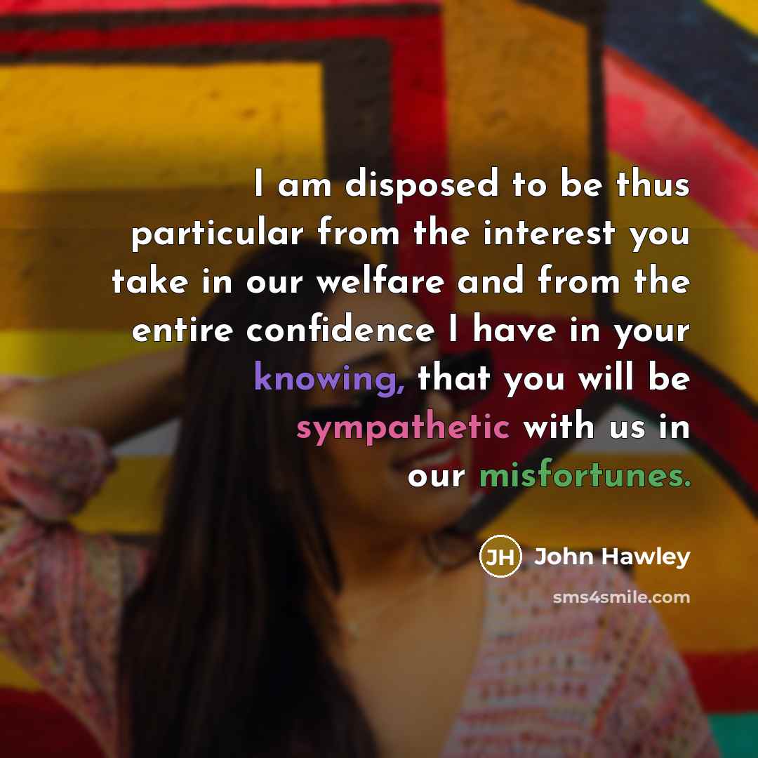 “I am disposed to be thus particular from the interest you take in our welfare and from the entire confidence I have in your knowing, that you will be sympathetic with us in our misfortunes.” quote by John Hawley