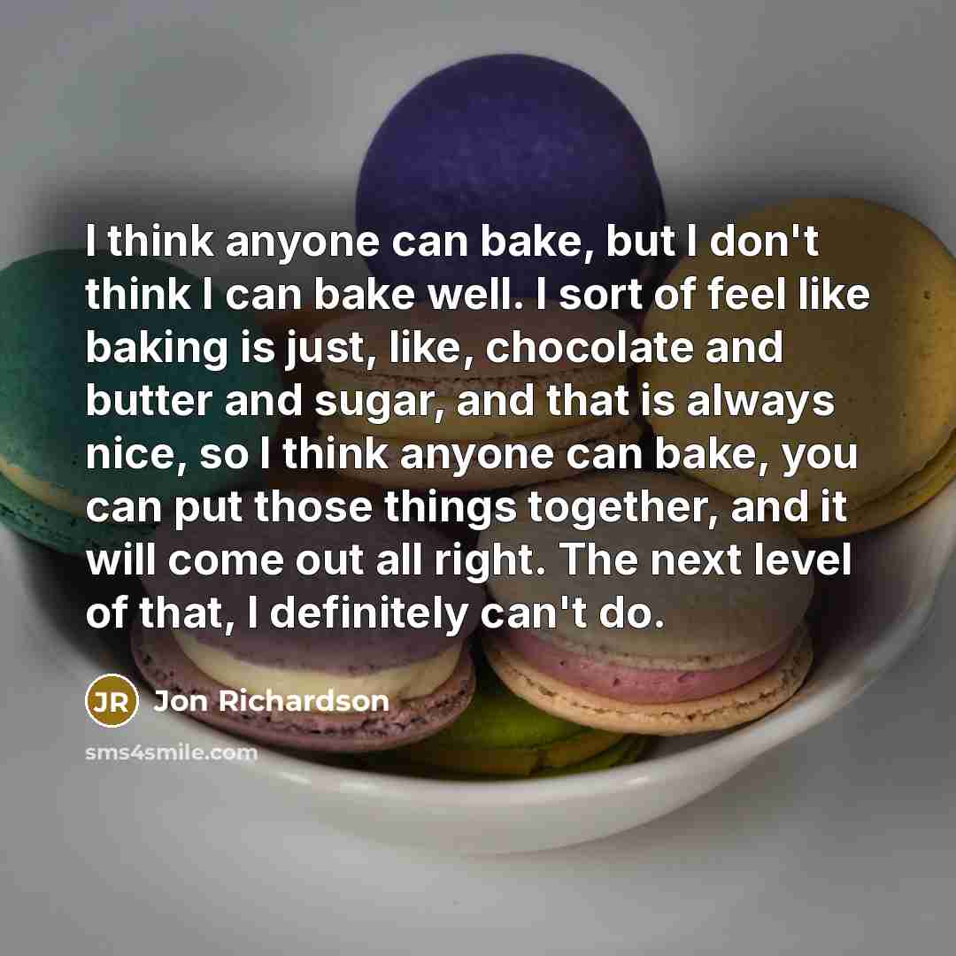 “I think anyone can bake, but I don't think I can bake well. I sort of feel like baking is just, like, chocolate and butter and sugar, and that is always nice, so I think anyone can bake, you can put those things together, and it will come out all right. The next level of that, I definitely can't do.” quote by Jon Richardson