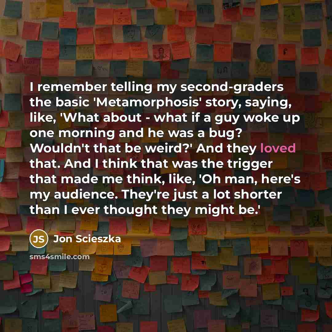 “I remember telling my second-graders the basic 'Metamorphosis' story, saying, like, 'What about - what if a guy woke up one morning and he was a bug? Wouldn't that be weird?' And they loved that. And I think that was the trigger that made me think, like, 'Oh man, here's my audience. They're just a…” quote by Jon Scieszka