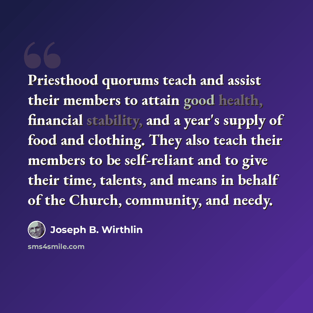“Priesthood quorums teach and assist their members to attain good health, financial stability, and a year's supply of food and clothing. They also teach their members to be self-reliant and to give their time, talents, and means in behalf of the Church, community, and needy.” quote by Joseph B. Wirthlin