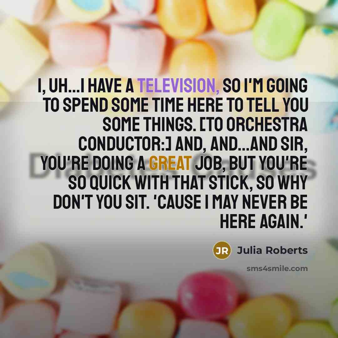 “I, uh...I have a television, so I'm going to spend some time here to tell you some things. [To orchestra conductor:] And, and...and sir, you're doing a great job, but you're so quick with that stick, so why don't you sit. 'Cause I may never be here again.'” quote by Julia Roberts