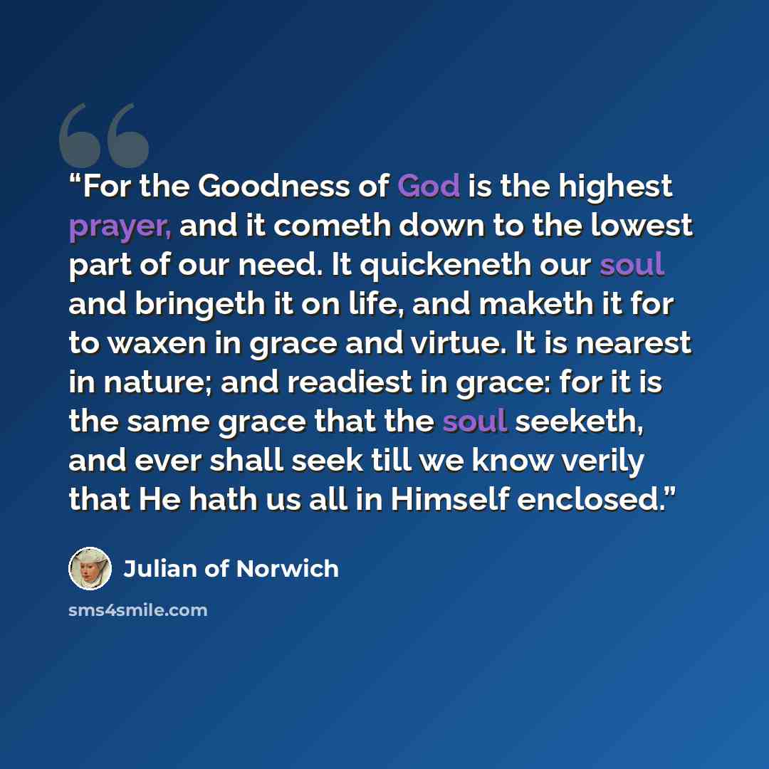 “For the Goodness of God is the highest prayer, and it cometh down to the lowest part of our need. It quickeneth our soul and bringeth it on life, and maketh it for to waxen in grace and virtue. It is nearest in nature; and readiest in grace: for it is the same grace that the soul seeketh, and ever…” quote by Julian of Norwich