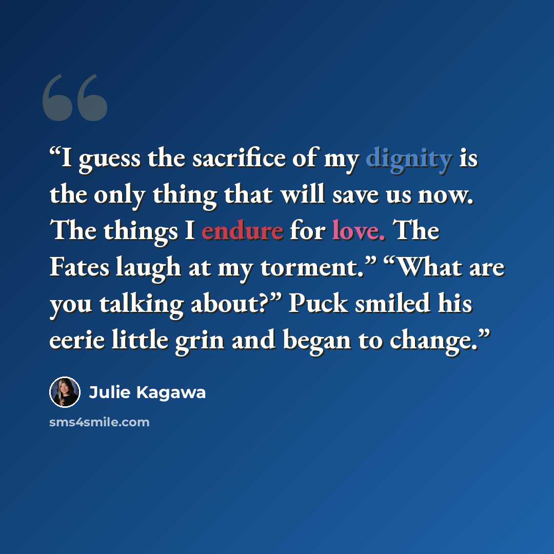 “I guess the sacrifice of my dignity is the only thing that will save us now. The things I endure for love. The Fates laugh at my torment.” “What are you talking about?” Puck smiled his eerie little grin and began to change.” quote by Julie Kagawa