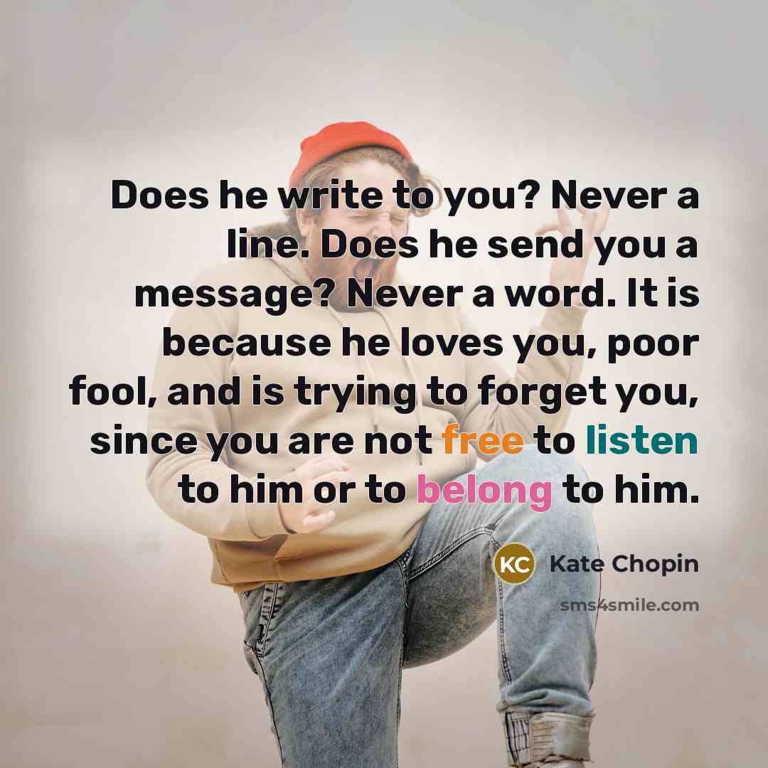 “Does he write to you? Never a line. Does he send you a message? Never a word. It is because he loves you, poor fool, and is trying to forget you, since you are not free to listen to him or to belong to him.” quote by Kate Chopin