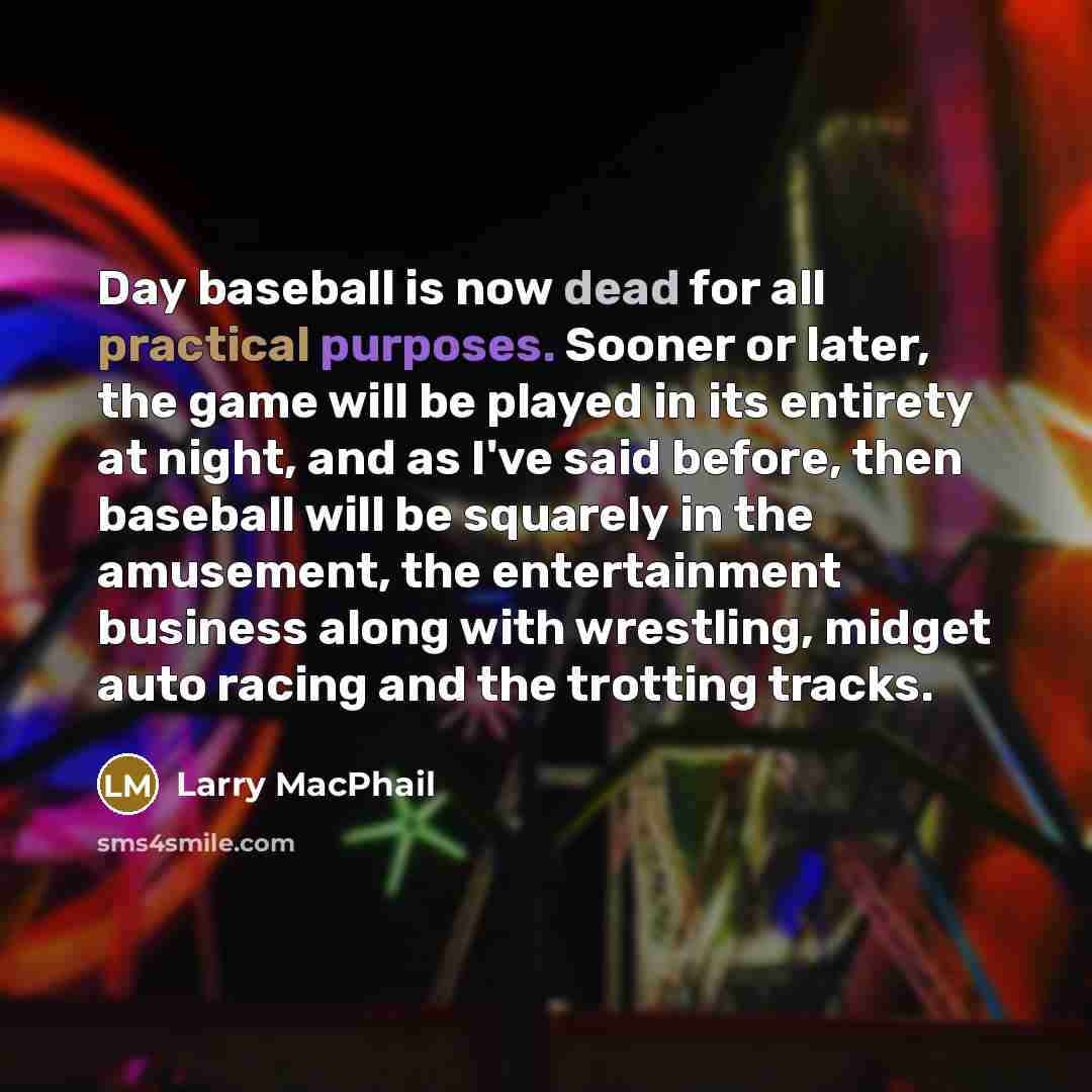 “Day baseball is now dead for all practical purposes. Sooner or later, the game will be played in its entirety at night, and as I've said before, then baseball will be squarely in the amusement, the entertainment business along with wrestling, midget auto racing and the trotting tracks.” quote by Larry MacPhail