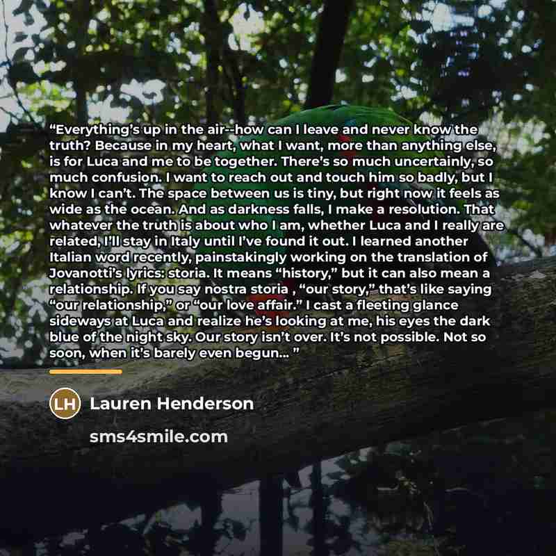 “Everything’s up in the air--how can I leave and never know the truth? Because in my heart, what I want, more than anything else, is for Luca and me to be together. There’s so much uncertainly, so much confusion. I want to reach out and touch him so badly, but I know I can’t. The space between us…” quote by Lauren Henderson