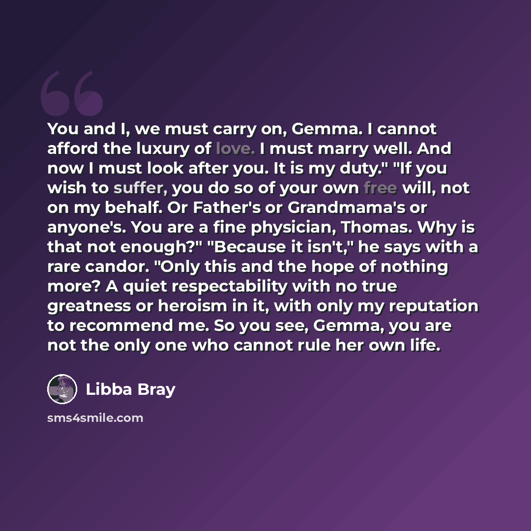 “You and I, we must carry on, Gemma. I cannot afford the luxury of love. I must marry well. And now I must look after you. It is my duty." "If you wish to suffer, you do so of your own free will, not on my behalf. Or Father's or Grandmama's or anyone's. You are a fine physician, Thomas. Why is that…” quote by Libba Bray