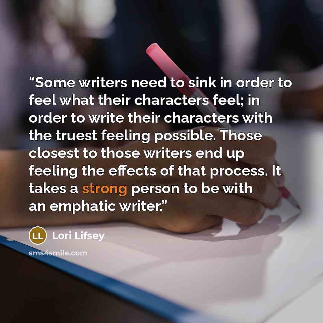 “Some writers need to sink in order to feel what their characters feel; in order to write their characters with the truest feeling possible. Those closest to those writers end up feeling the effects of that process. It takes a strong person to be with an emphatic writer.” quote by Lori Lifsey