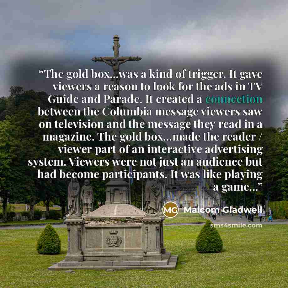 “The gold box...was a kind of trigger. It gave viewers a reason to look for the ads in TV Guide and Parade. It created a connection between the Columbia message viewers saw on television and the message they read in a magazine. The gold box...made the reader / viewer part of an interactive…” quote by Malcom Gladwell