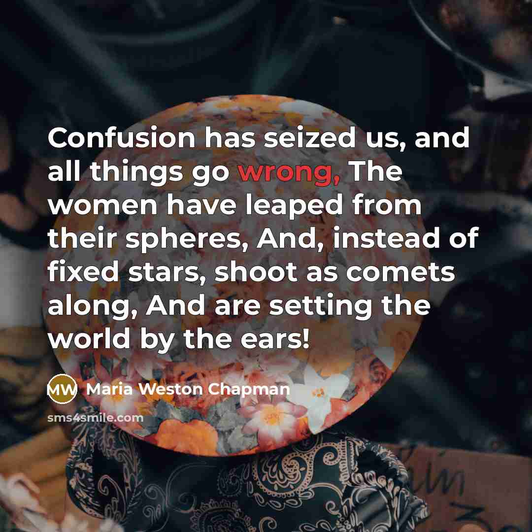 “Confusion has seized us, and all things go wrong, The women have leaped from their spheres, And, instead of fixed stars, shoot as comets along, And are setting the world by the ears!” quote by Maria Weston Chapman