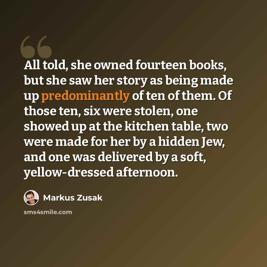 “All told, she owned fourteen books, but she saw her story as being made up predominantly of ten of them. Of those ten, six were stolen, one showed up at the kitchen table, two were made for her by a hidden Jew, and one was delivered by a soft, yellow-dressed afternoon.” quote by Markus Zusak