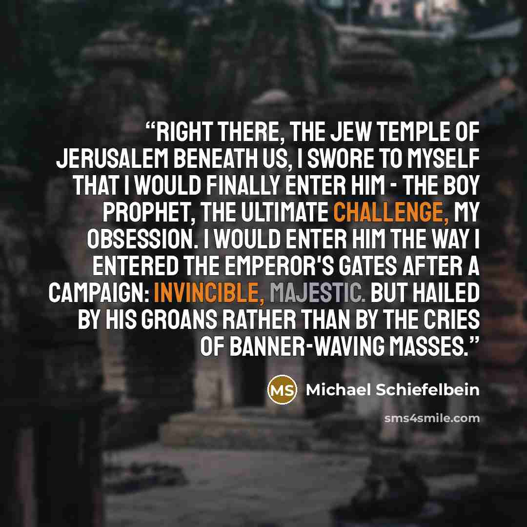 “Right there, the Jew temple of Jerusalem beneath us, I swore to myself that I would finally enter him - the boy prophet, the ultimate challenge, my obsession. I would enter him the way I entered the Emperor's gates after a campaign: invincible, majestic. But hailed by his groans rather than by the…” quote by Michael Schiefelbein