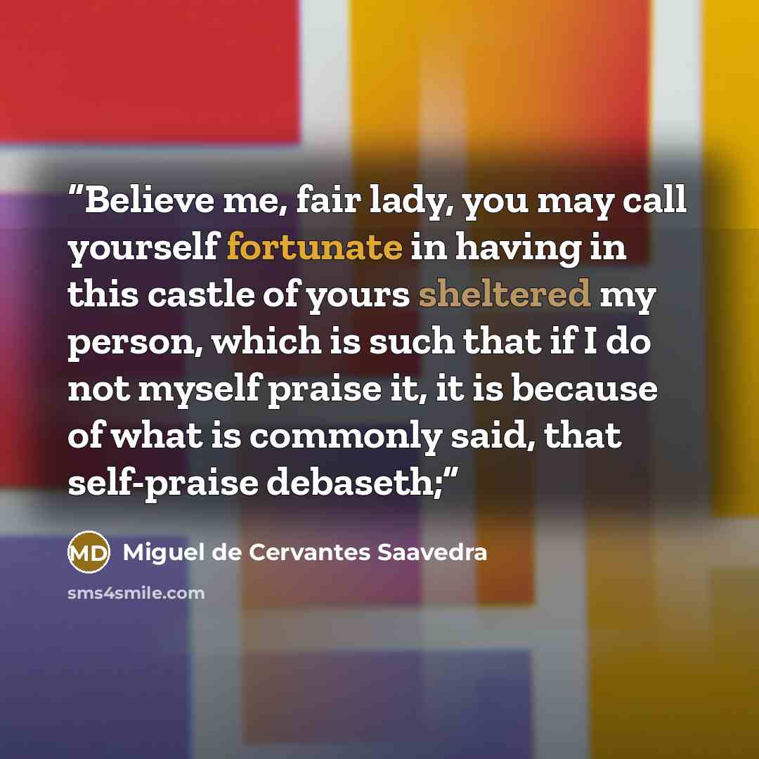 “Believe me, fair lady, you may call yourself fortunate in having in this castle of yours sheltered my person, which is such that if I do not myself praise it, it is because of what is commonly said, that self-praise debaseth;” quote by Miguel de Cervantes Saavedra